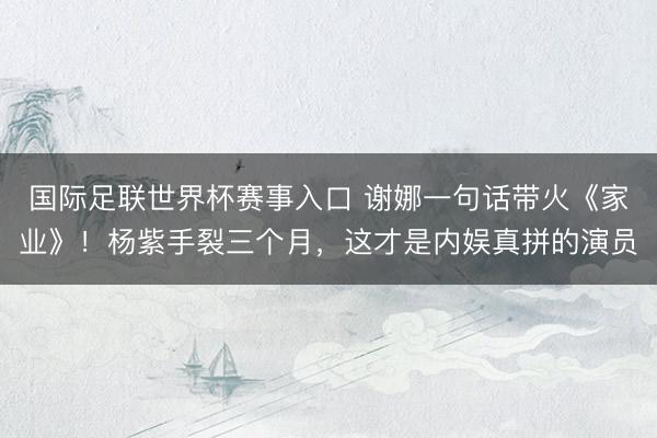 国际足联世界杯赛事入口 谢娜一句话带火《家业》！杨紫手裂三个月，这才是内娱真拼的演员