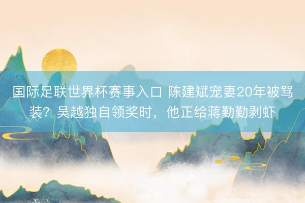 国际足联世界杯赛事入口 陈建斌宠妻20年被骂装？吴越独自领奖时，他正给蒋勤勤剥虾