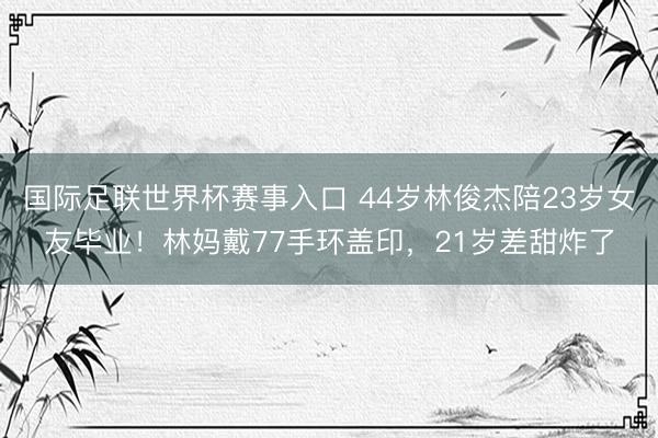 国际足联世界杯赛事入口 44岁林俊杰陪23岁女友毕业！林妈戴77手环盖印，21岁差甜炸了