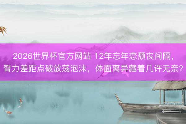 2026世界杯官方网站 12年忘年恋颓丧间隔,膂力差距点破放荡泡沫,体面离异藏着几许无奈?