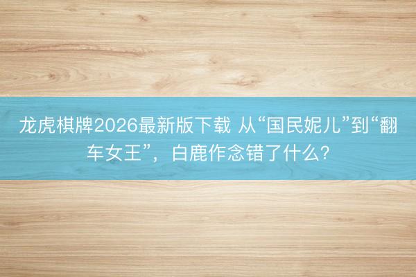龙虎棋牌2026最新版下载 从“国民妮儿”到“翻车女王”，白鹿作念错了什么？