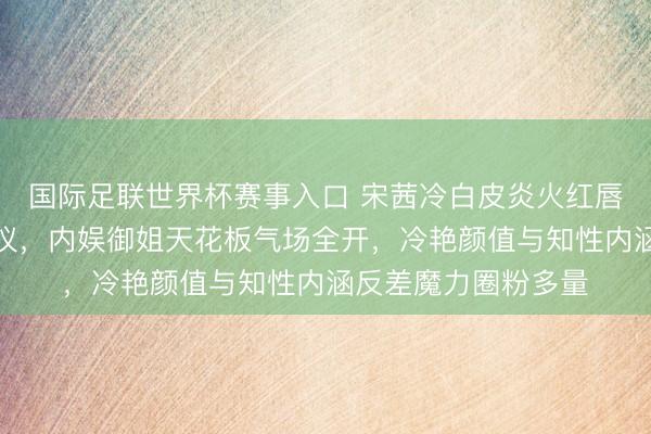 国际足联世界杯赛事入口 宋茜冷白皮炎火红唇撕拉大片刷屏引热议，内娱御姐天花板气场全开，冷艳颜值与知性内涵反差魔力圈粉多量