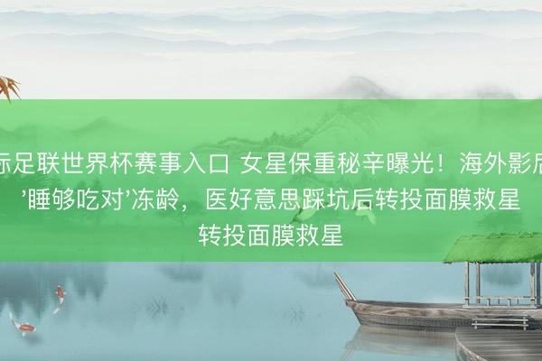 国际足联世界杯赛事入口 女星保重秘辛曝光！海外影后靠'睡够吃对'冻龄，医好意思踩坑后转投面膜救星