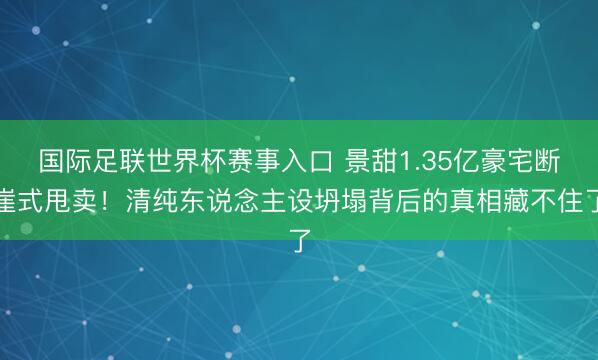 国际足联世界杯赛事入口 景甜1.35亿豪宅断崖式甩卖！清纯东说念主设坍塌背后的真相藏不住了
