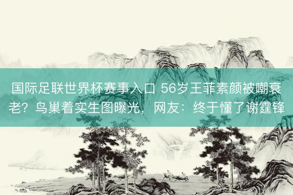 国际足联世界杯赛事入口 56岁王菲素颜被嘲衰老？鸟巢着实生图曝光，网友：终于懂了谢霆锋