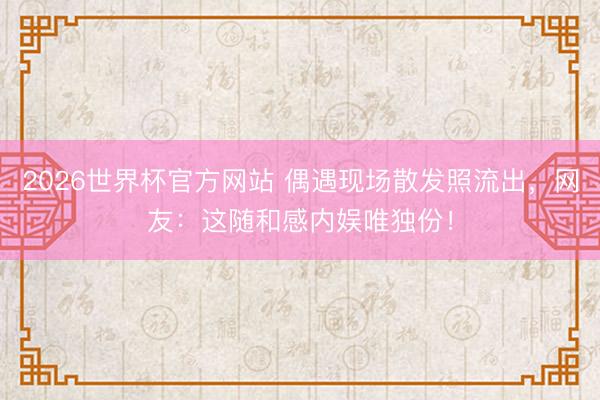 2026世界杯官方网站 偶遇现场散发照流出，网友：这随和感内娱唯独份！