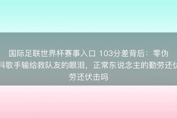 国际足联世界杯赛事入口 103分差背后：零伪善专科歌手输给救队友的眼泪，正常东说念主的勤劳还伏击吗