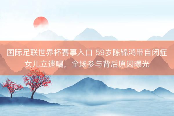 国际足联世界杯赛事入口 59岁陈锦鸿带自闭症女儿立遗嘱，全场参与背后原因曝光