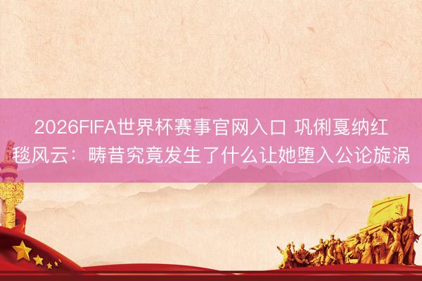 2026FIFA世界杯赛事官网入口 巩俐戛纳红毯风云:畴昔究竟发生了什么让她堕入公论旋涡