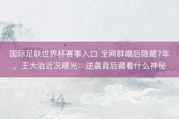 国际足联世界杯赛事入口 全网群嘲后隐藏7年，王大治近况曝光：逆袭背后藏着什么神秘