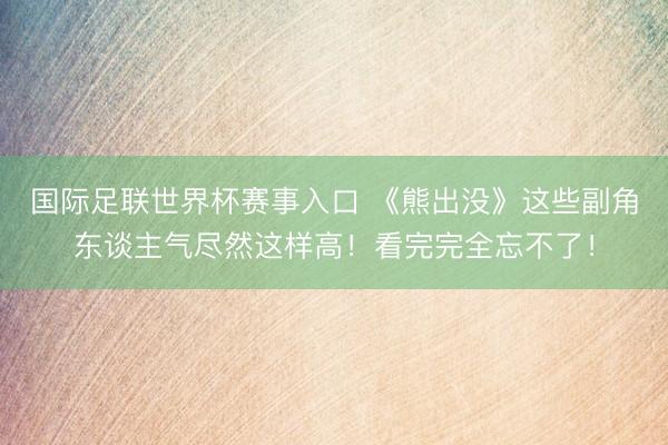 国际足联世界杯赛事入口 《熊出没》这些副角东谈主气尽然这样高！看完完全忘不了！