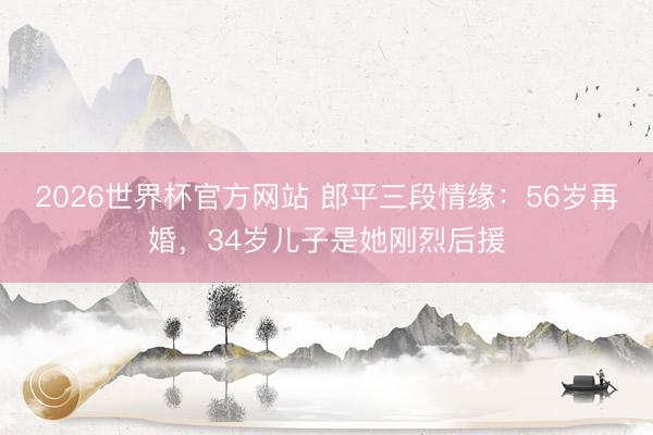 2026世界杯官方网站 郎平三段情缘：56岁再婚，34岁儿子是她刚烈后援