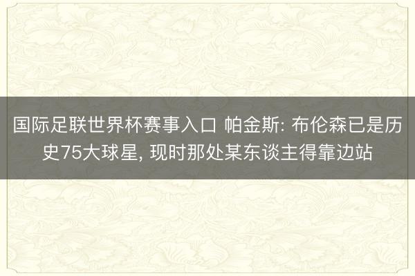 国际足联世界杯赛事入口 帕金斯: 布伦森已是历史75大球星， 现时那处某东谈主得靠边站