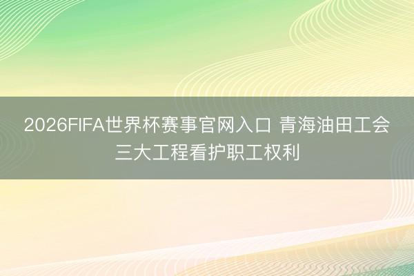 2026FIFA世界杯赛事官网入口 青海油田工会三大工程看护职工权利