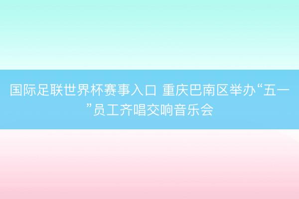 国际足联世界杯赛事入口 重庆巴南区举办“五一”员工齐唱交响音乐会