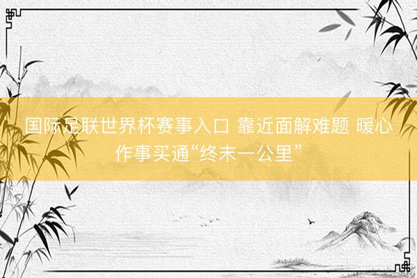 国际足联世界杯赛事入口 靠近面解难题 暖心作事买通“终末一公里”
