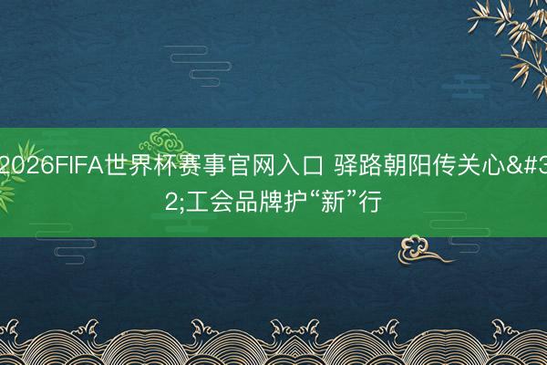 2026FIFA世界杯赛事官网入口 驿路朝阳传关心 工会品牌护“新”行