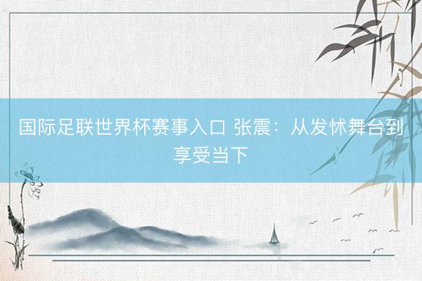 国际足联世界杯赛事入口 张震：从发怵舞台到享受当下