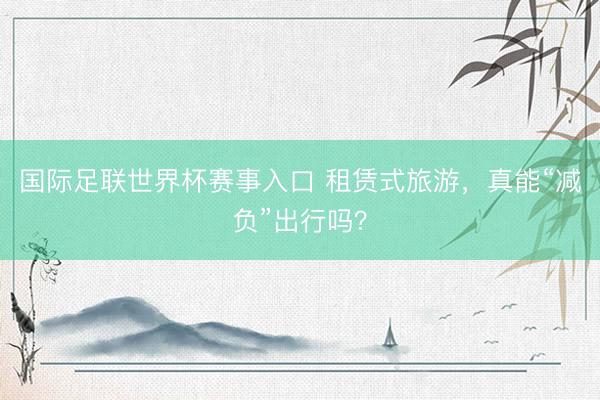 国际足联世界杯赛事入口 租赁式旅游，真能“减负”出行吗？