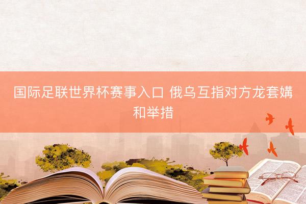 国际足联世界杯赛事入口 俄乌互指对方龙套媾和举措