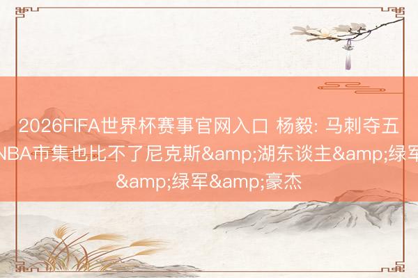 2026FIFA世界杯赛事官网入口 杨毅: 马刺夺五冠时带动的NBA市集也比不了尼克斯&湖东谈主&绿军&豪杰