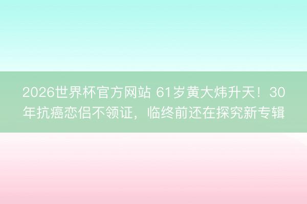 2026世界杯官方网站 61岁黄大炜升天!30年抗癌恋侣不领证,临终前还在探究新专辑