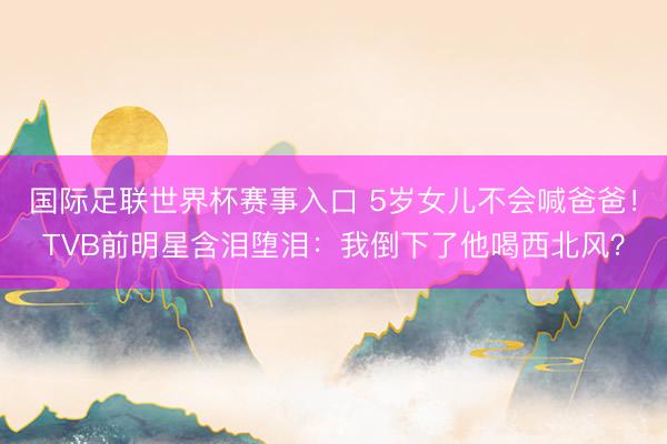 国际足联世界杯赛事入口 5岁女儿不会喊爸爸！TVB前明星含泪堕泪：我倒下了他喝西北风？