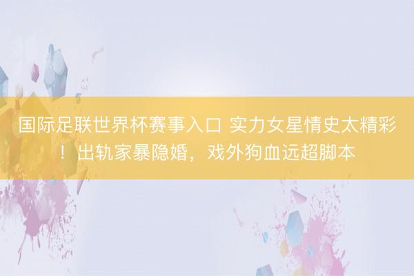 国际足联世界杯赛事入口 实力女星情史太精彩!出轨家暴隐婚,戏外狗血远超脚本