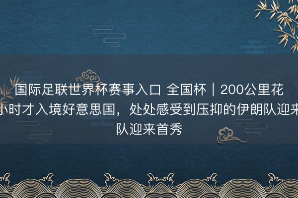 国际足联世界杯赛事入口 全国杯|200公里花了五小时才入境好意思国,处处感受到压抑的伊朗队迎来首秀