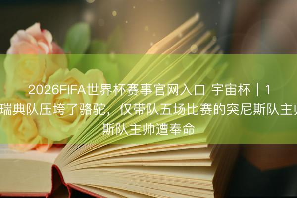 2026FIFA世界杯赛事官网入口 宇宙杯｜1比5惨败瑞典队压垮了骆驼，仅带队五场比赛的突尼斯队主帅遭奉命