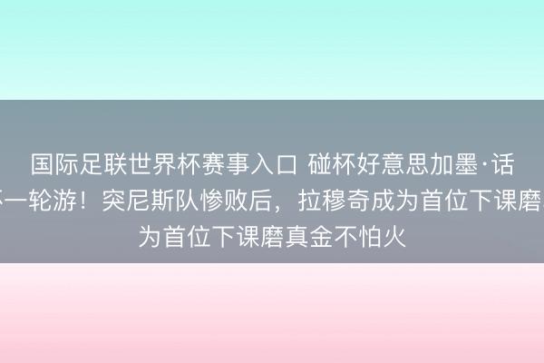 国际足联世界杯赛事入口 碰杯好意思加墨·话题｜寰宇杯一轮游！突尼斯队惨败后，拉穆奇成为首位下课磨真金不怕火