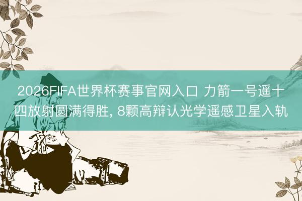 2026FIFA世界杯赛事官网入口 力箭一号遥十四放射圆满得胜， 8颗高辩认光学遥感卫星入轨