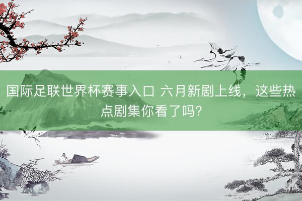 国际足联世界杯赛事入口 六月新剧上线,这些热点剧集你看了吗?