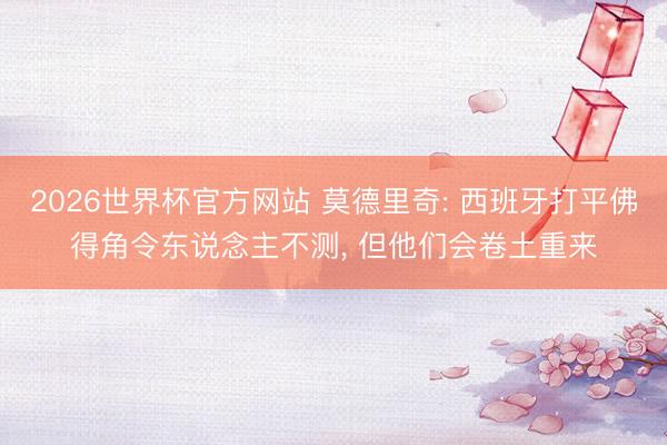 2026世界杯官方网站 莫德里奇: 西班牙打平佛得角令东说念主不测， 但他们会卷土重来