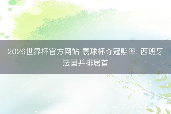 2026世界杯官方网站 寰球杯夺冠赔率: 西班牙法国并排居首