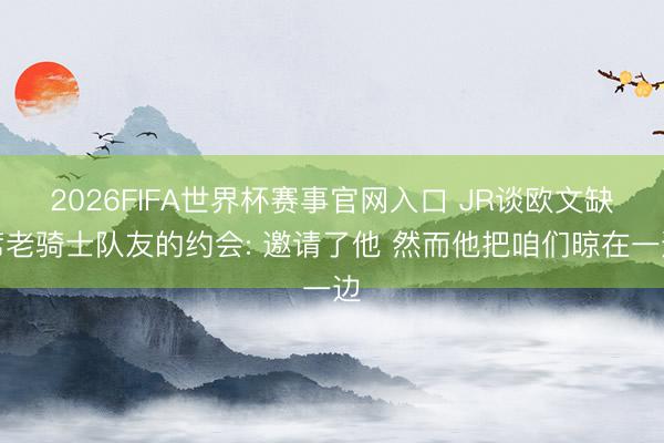 2026FIFA世界杯赛事官网入口 JR谈欧文缺席老骑士队友的约会: 邀请了他 然而他把咱们晾在一边