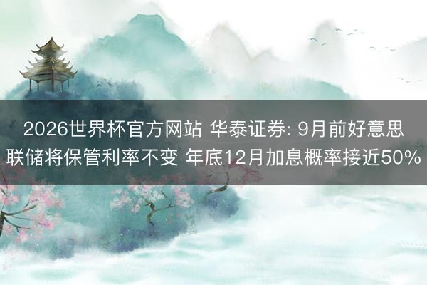 2026世界杯官方网站 华泰证券: 9月前好意思联储将保管利率不变 年底12月加息概率接近50%