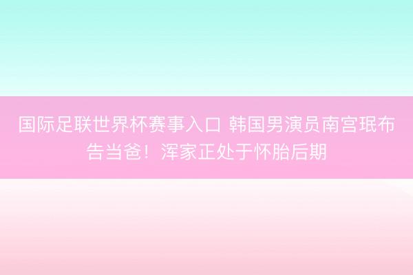国际足联世界杯赛事入口 韩国男演员南宫珉布告当爸！浑家正处于怀胎后期